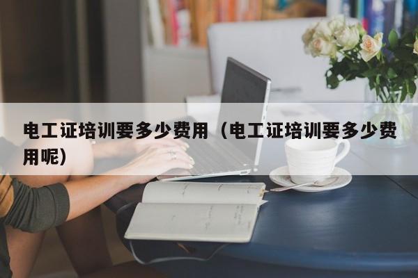 电工证培训要多少费用（电工证培训要多少费用呢）
