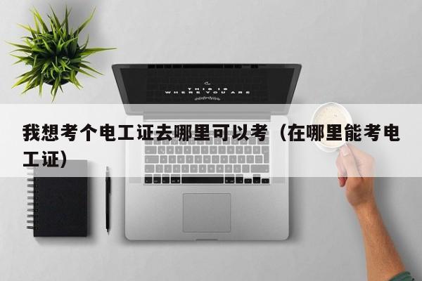 我想考个电工证去哪里可以考（在哪里能考电工证）